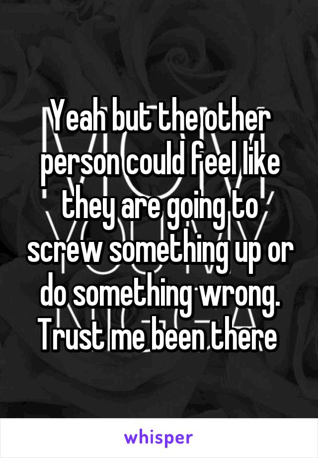 Yeah but the other person could feel like they are going to screw something up or do something wrong. Trust me been there 