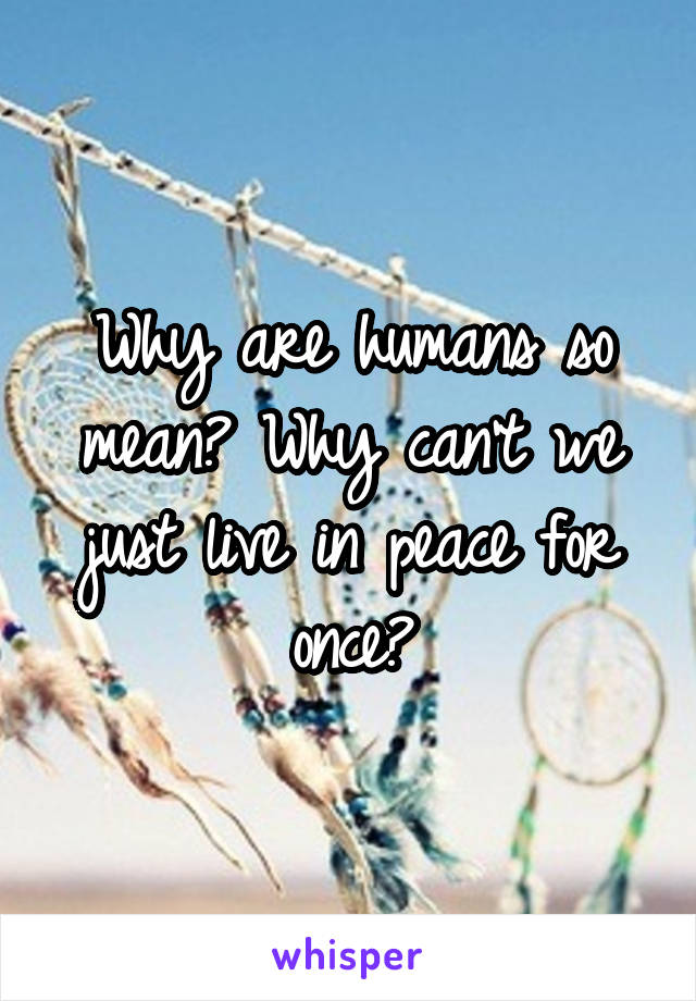 Why are humans so mean? Why can't we just live in peace for once?