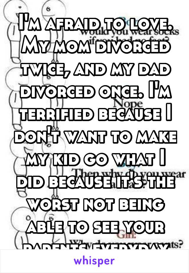 I'm afraid to love. My mom divorced twice, and my dad divorced once. I'm terrified because I don't want to make my kid go what I did because it's the worst not being able to see your parents everyday