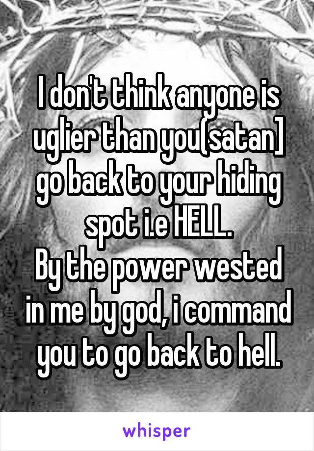 I don't think anyone is uglier than you(satan] go back to your hiding spot i.e HELL.
By the power wested in me by god, i command you to go back to hell.