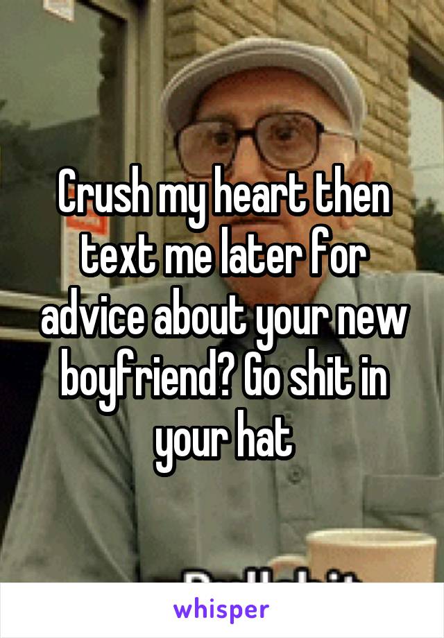 Crush my heart then text me later for advice about your new boyfriend? Go shit in your hat