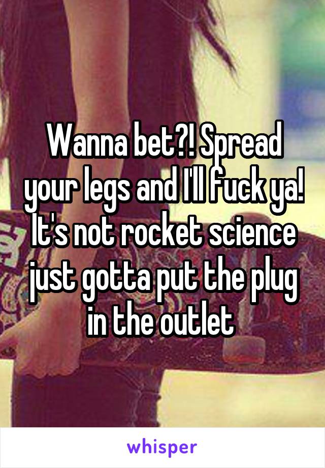 Wanna bet?! Spread your legs and I'll fuck ya! It's not rocket science just gotta put the plug in the outlet 