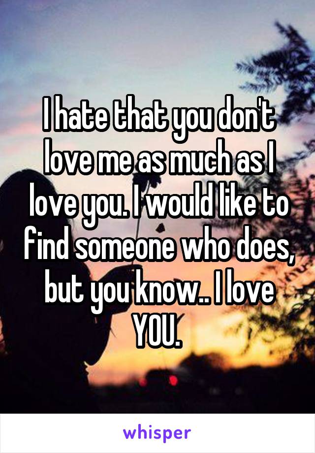 I hate that you don't love me as much as I love you. I would like to find someone who does, but you know.. I love YOU. 