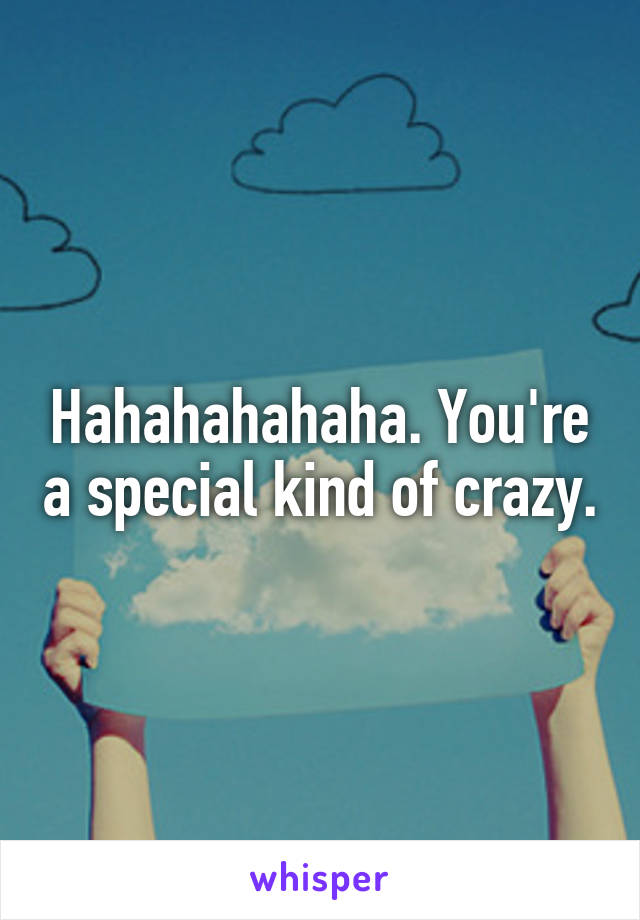 Hahahahahaha. You're a special kind of crazy.