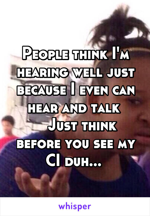 People think I'm hearing well just because I even can hear and talk 
   Just think before you see my CI duh... 