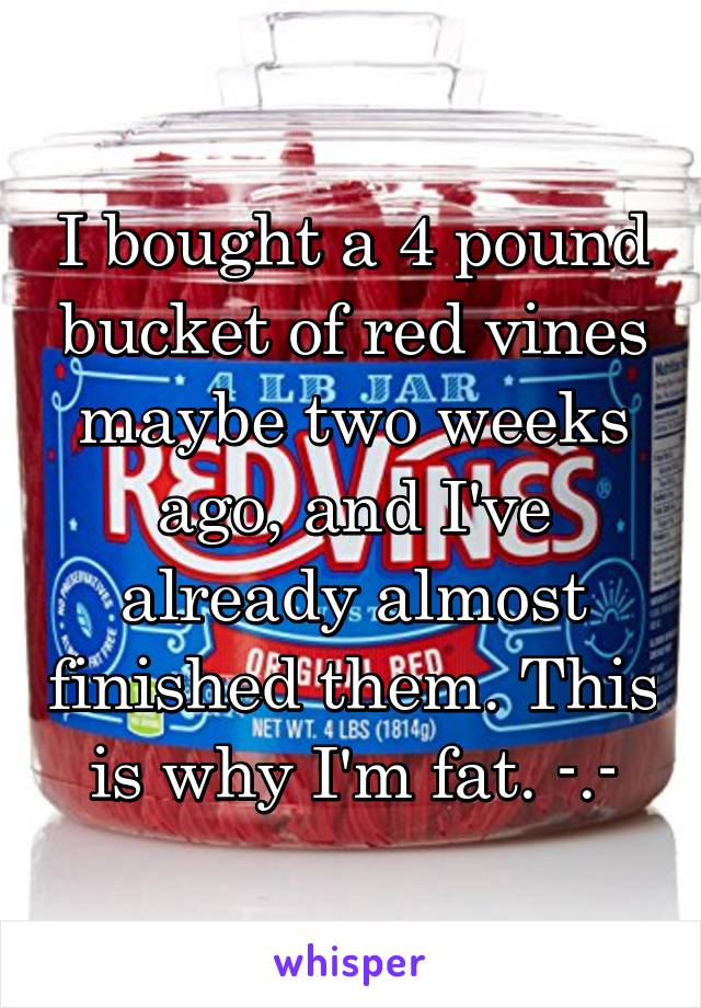 I bought a 4 pound bucket of red vines maybe two weeks ago, and I've already almost finished them. This is why I'm fat. -.-