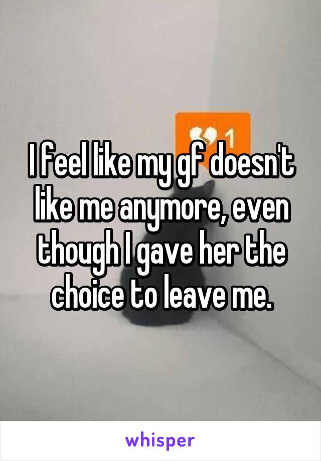 I feel like my gf doesn't like me anymore, even though I gave her the choice to leave me.