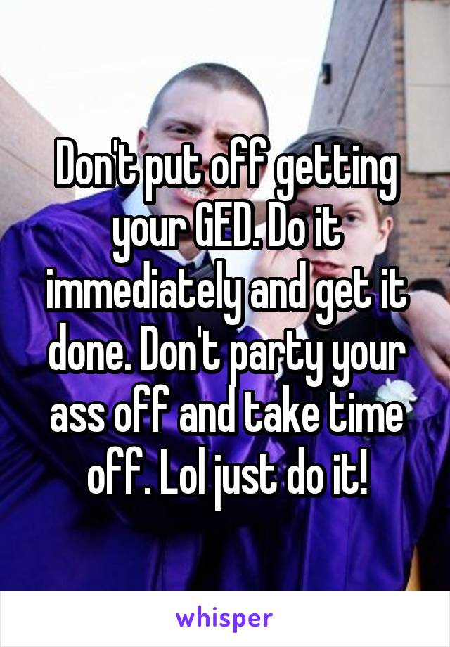 Don't put off getting your GED. Do it immediately and get it done. Don't party your ass off and take time off. Lol just do it!
