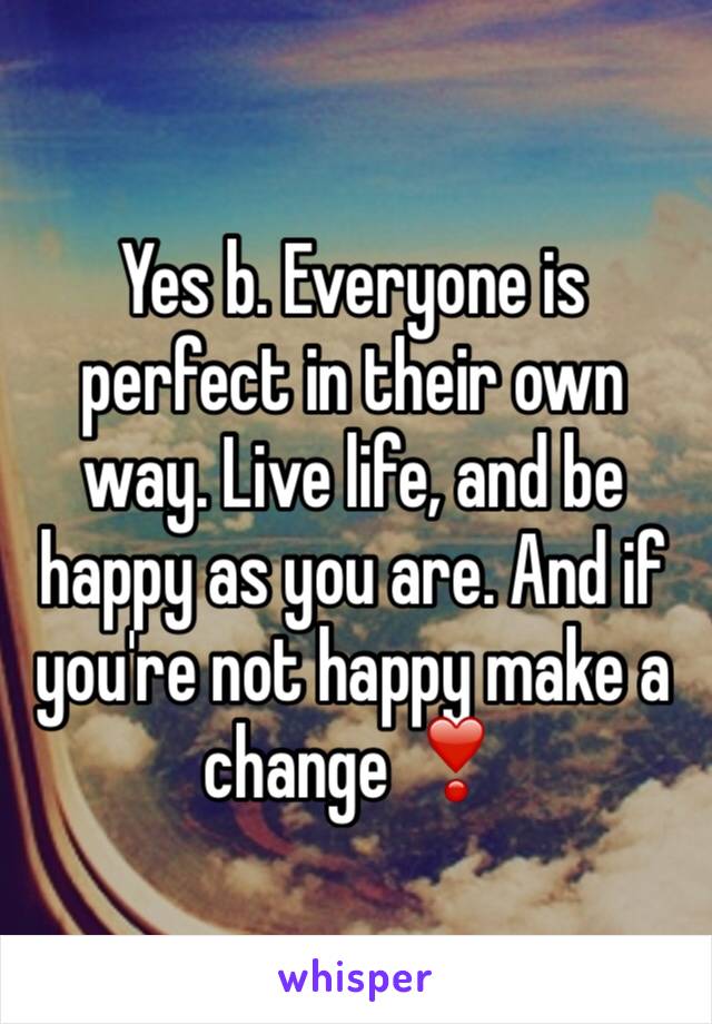 Yes b. Everyone is perfect in their own way. Live life, and be happy as you are. And if you're not happy make a change ❣