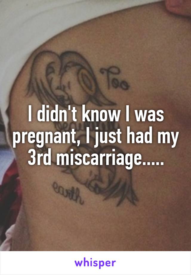I didn't know I was pregnant, I just had my 3rd miscarriage.....