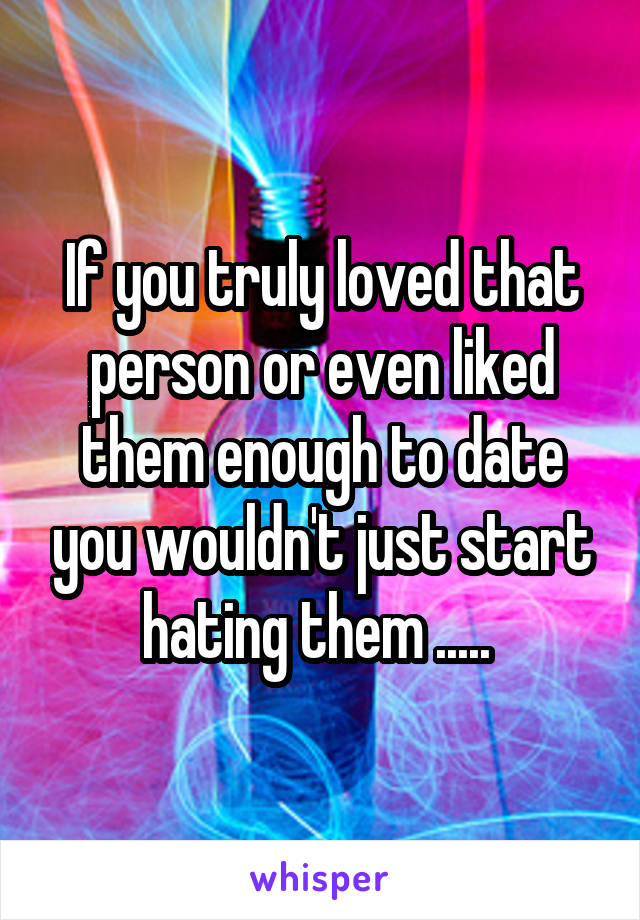 If you truly loved that person or even liked them enough to date you wouldn't just start hating them ..... 