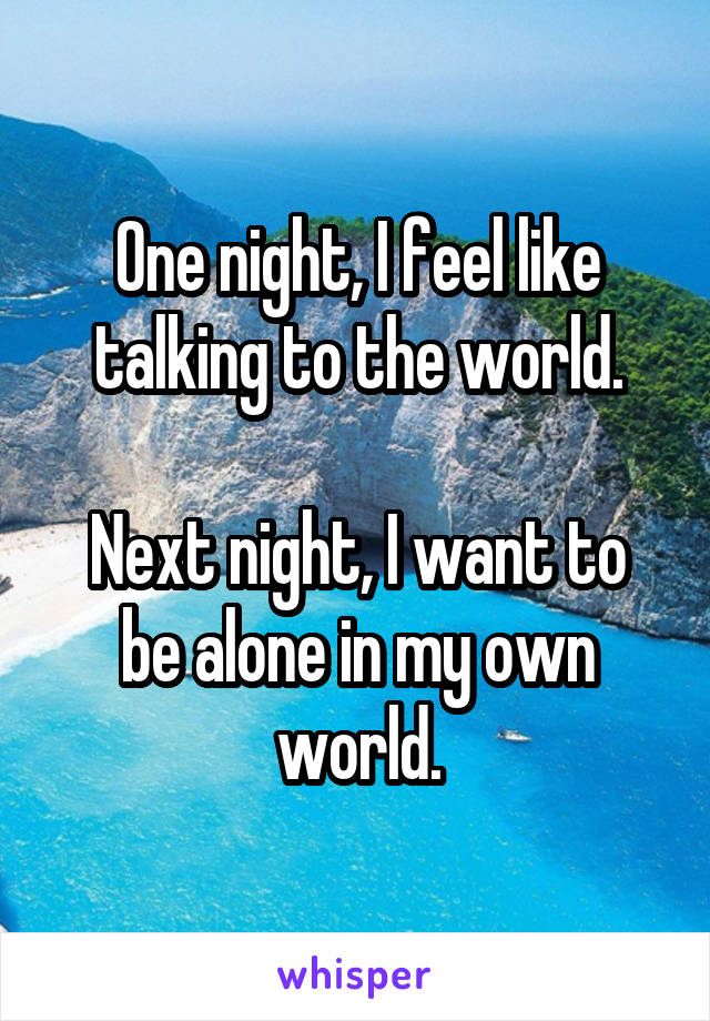 One night, I feel like talking to the world.

Next night, I want to be alone in my own world.