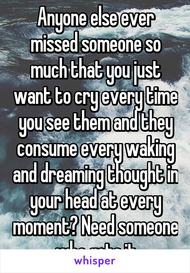 Anyone else ever missed someone so much that you just want to cry every time you see them and they consume every waking and dreaming thought in your head at every moment? Need someone who gets it