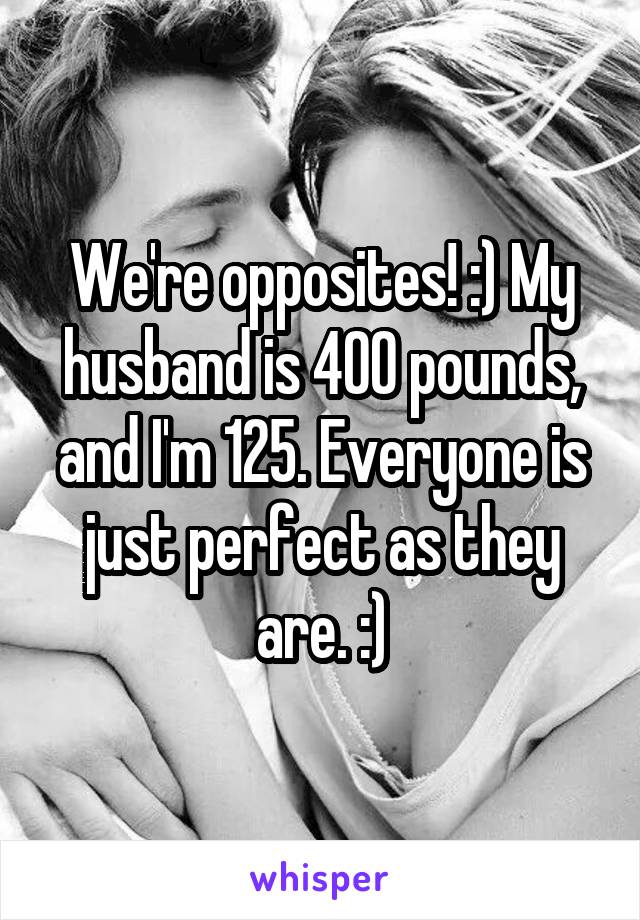 We're opposites! :) My husband is 400 pounds, and I'm 125. Everyone is just perfect as they are. :)