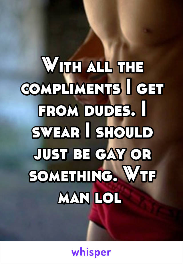 With all the compliments I get from dudes. I swear I should just be gay or something. Wtf man lol 