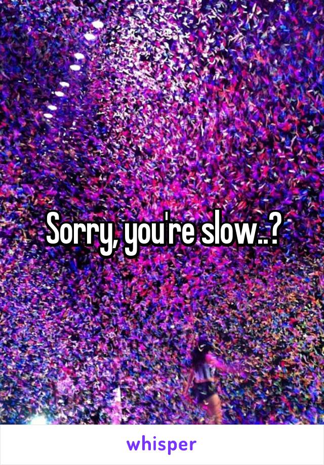Sorry, you're slow..?