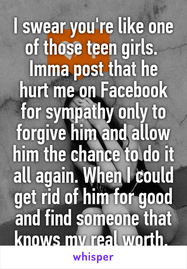 I swear you're like one of those teen girls. 
Imma post that he hurt me on Facebook for sympathy only to forgive him and allow him the chance to do it all again. When I could get rid of him for good and find someone that knows my real worth. 