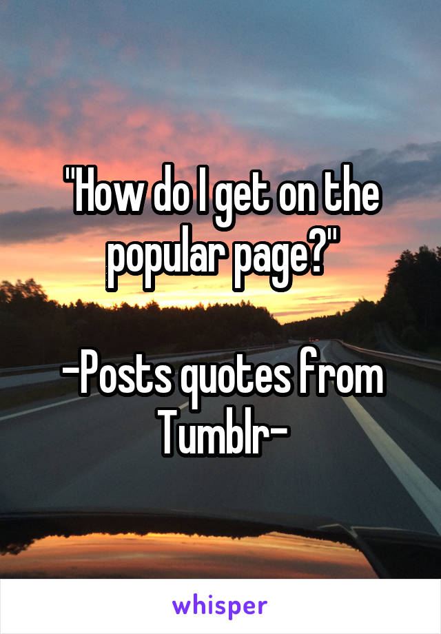 "How do I get on the popular page?"

-Posts quotes from Tumblr-