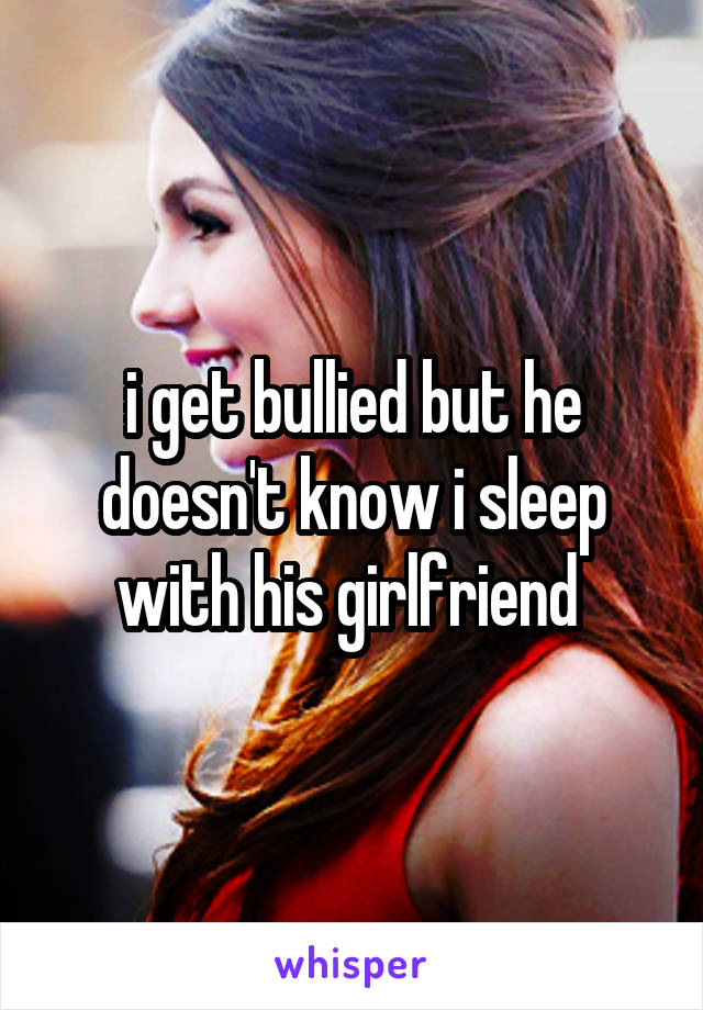i get bullied but he doesn't know i sleep with his girlfriend 