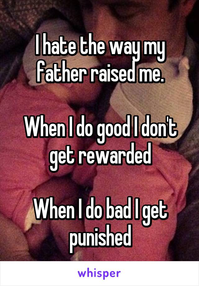 I hate the way my father raised me.

When I do good I don't get rewarded

When I do bad I get punished