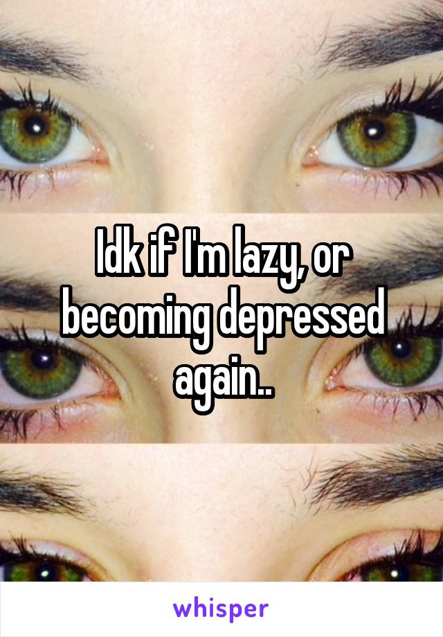 Idk if I'm lazy, or becoming depressed again..