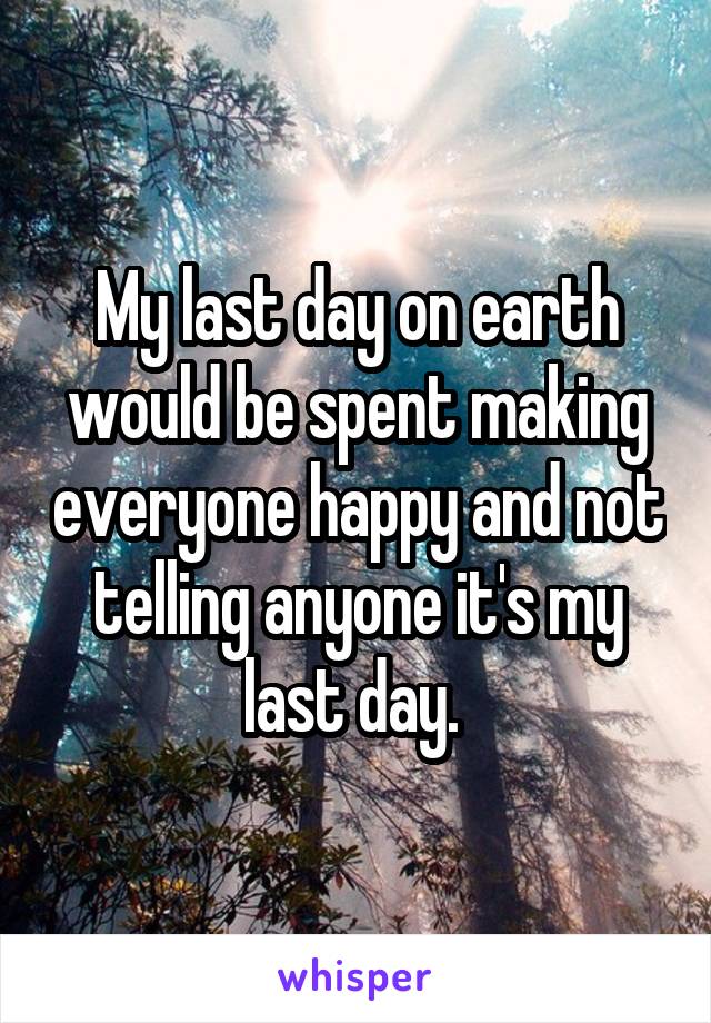 My last day on earth would be spent making everyone happy and not telling anyone it's my last day. 