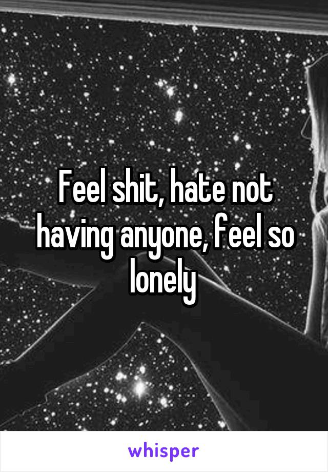 Feel shit, hate not having anyone, feel so lonely 