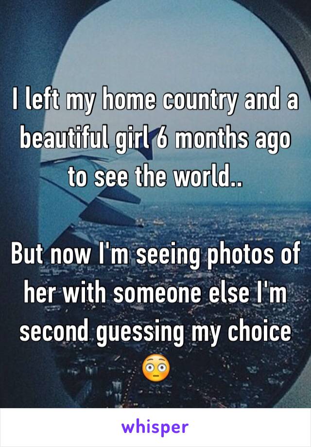 I left my home country and a beautiful girl 6 months ago to see the world.. 

But now I'm seeing photos of her with someone else I'm second guessing my choice 😳