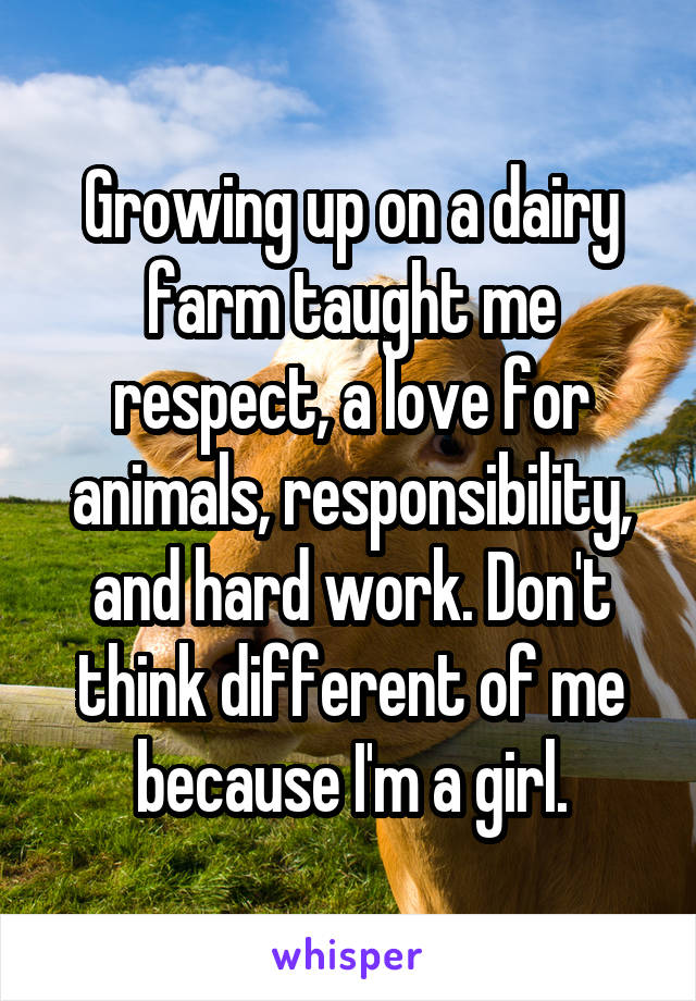 Growing up on a dairy farm taught me respect, a love for animals, responsibility, and hard work. Don't think different of me because I'm a girl.