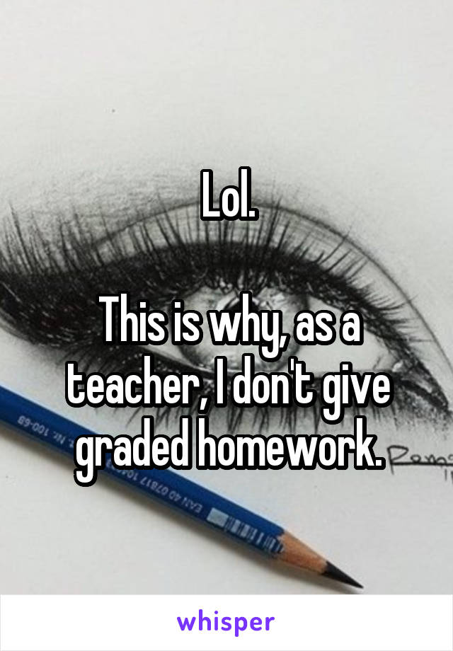 Lol.

This is why, as a teacher, I don't give graded homework.