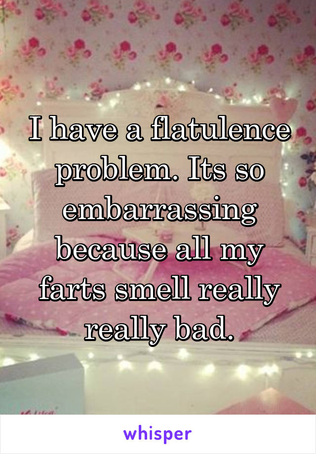 I have a flatulence problem. Its so embarrassing because all my farts smell really really bad.