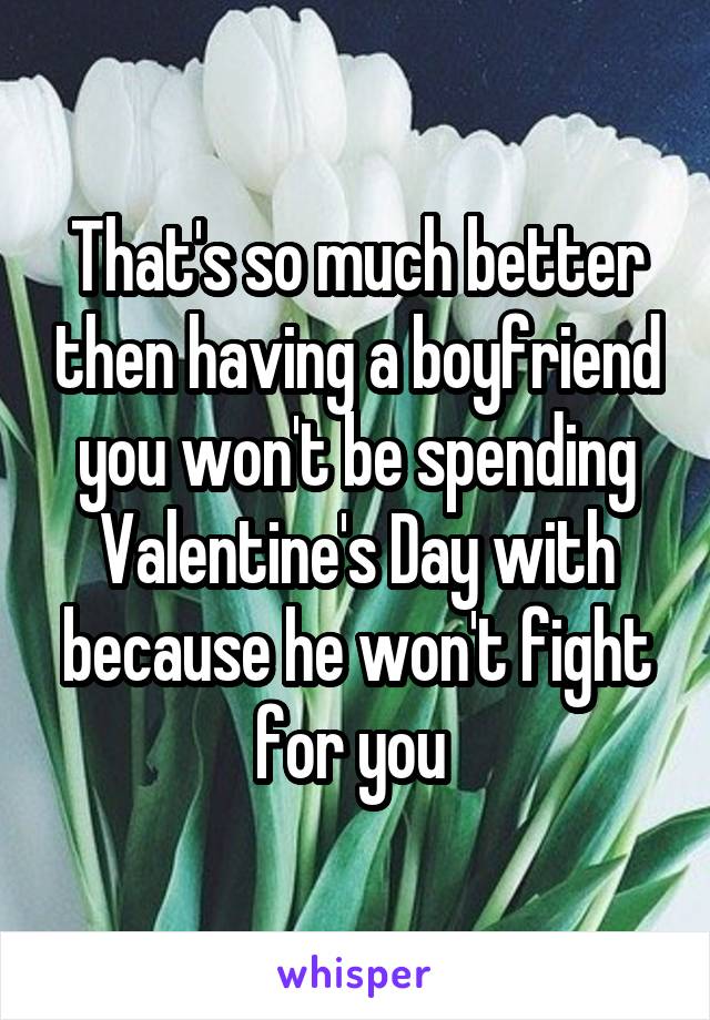 That's so much better then having a boyfriend you won't be spending Valentine's Day with because he won't fight for you 
