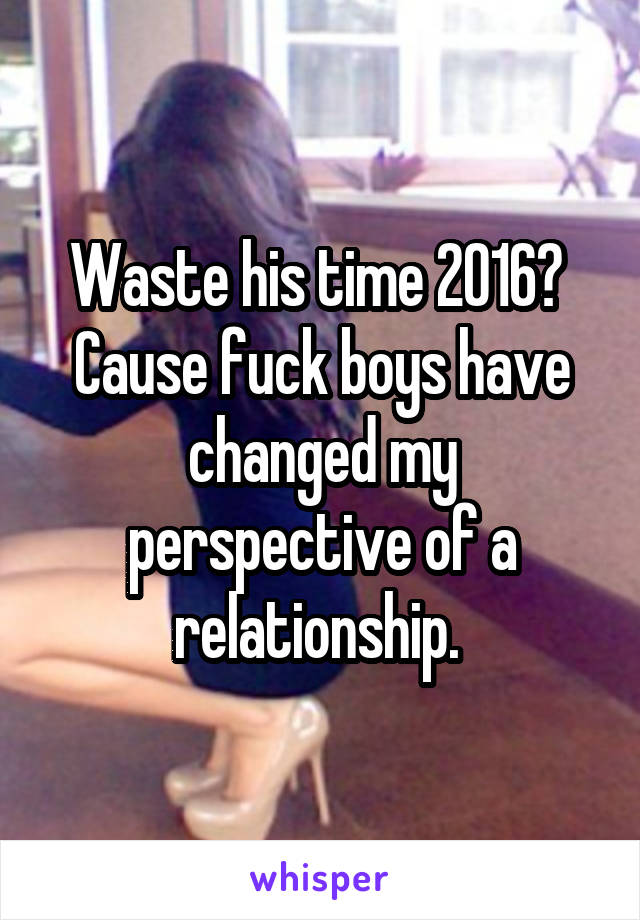 Waste his time 2016? 
Cause fuck boys have changed my perspective of a relationship. 