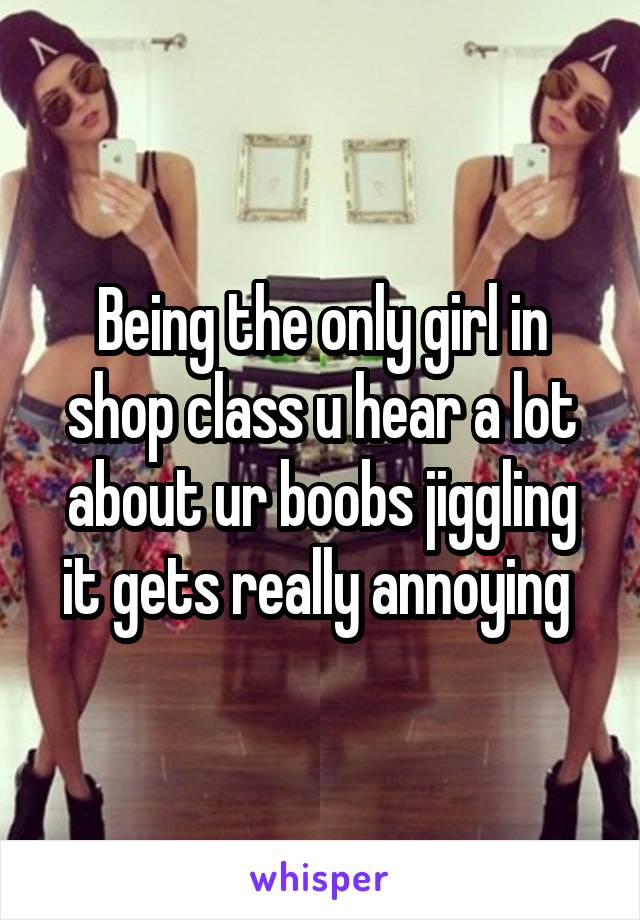 Being the only girl in shop class u hear a lot about ur boobs jiggling it gets really annoying 