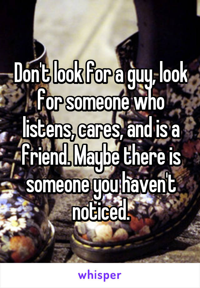 Don't look for a guy, look for someone who listens, cares, and is a friend. Maybe there is someone you haven't noticed.