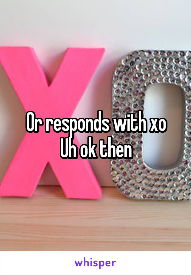 Or responds with xo
Uh ok then