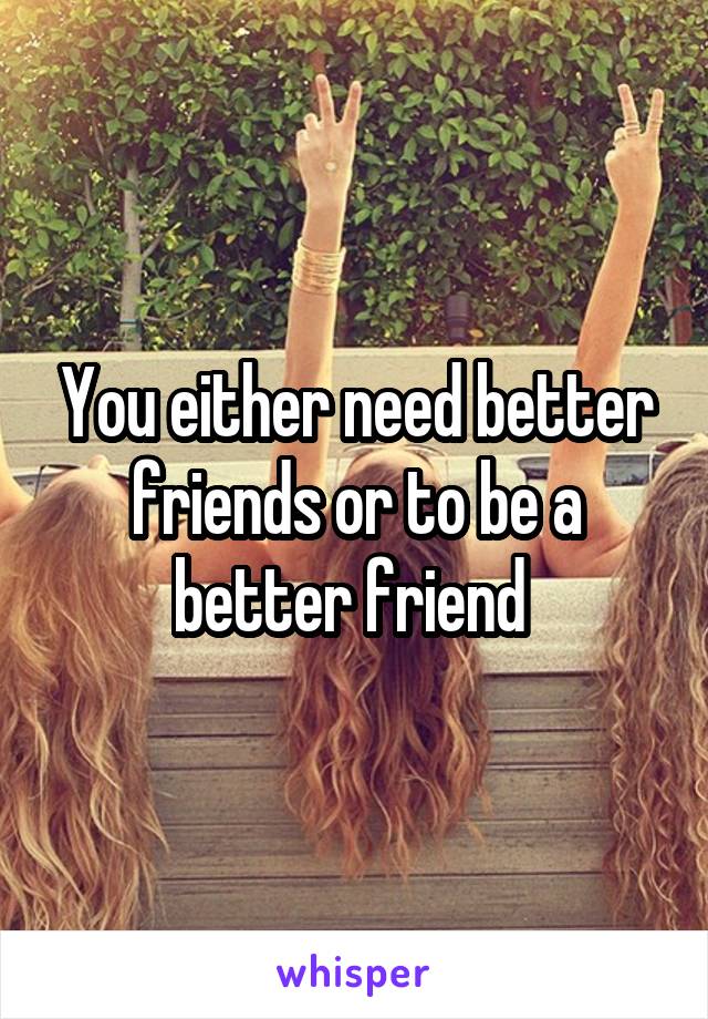 You either need better friends or to be a better friend 