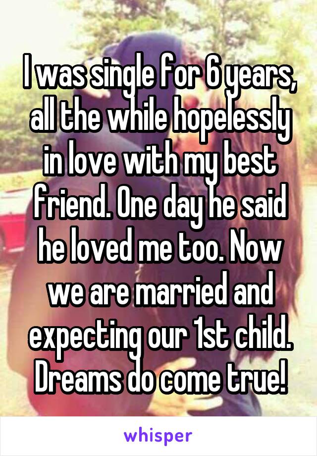 I was single for 6 years, all the while hopelessly in love with my best friend. One day he said he loved me too. Now we are married and expecting our 1st child.
Dreams do come true!