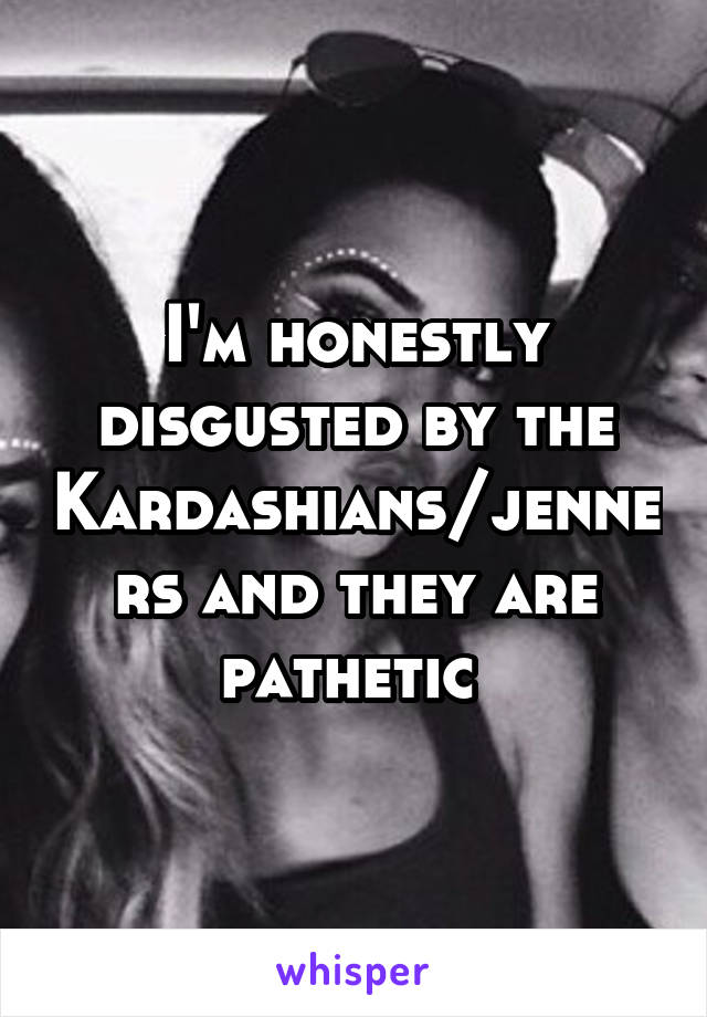 I'm honestly disgusted by the Kardashians/jenners and they are pathetic 