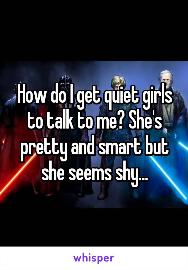 How do I get quiet girls to talk to me? She's pretty and smart but she seems shy...