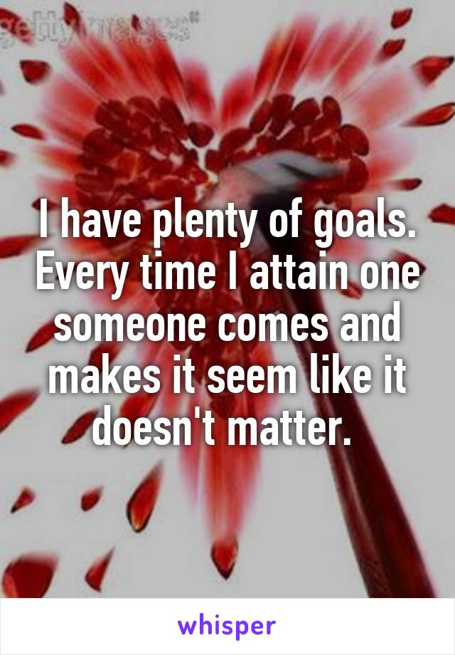 I have plenty of goals. Every time I attain one someone comes and makes it seem like it doesn't matter. 