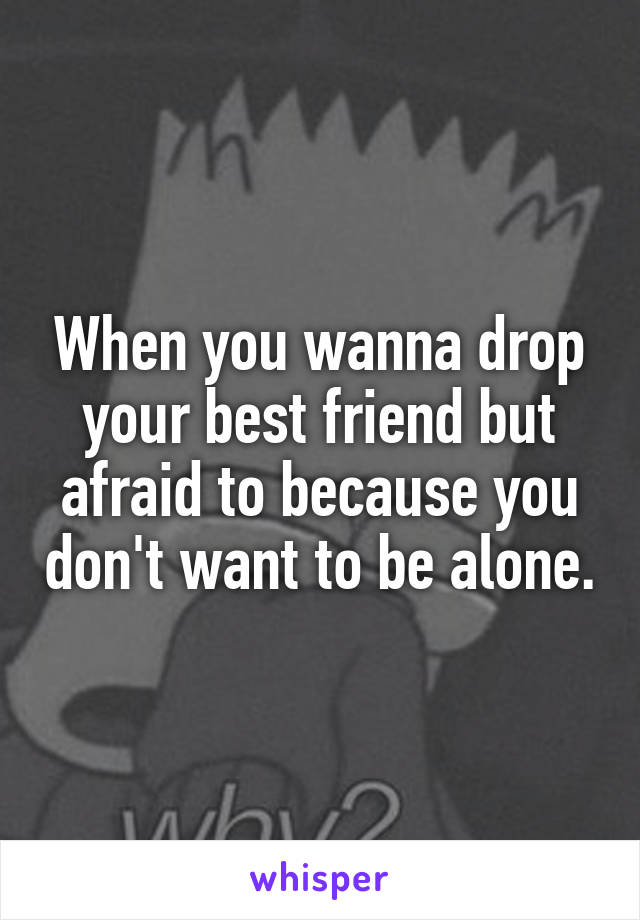 When you wanna drop your best friend but afraid to because you don't want to be alone.