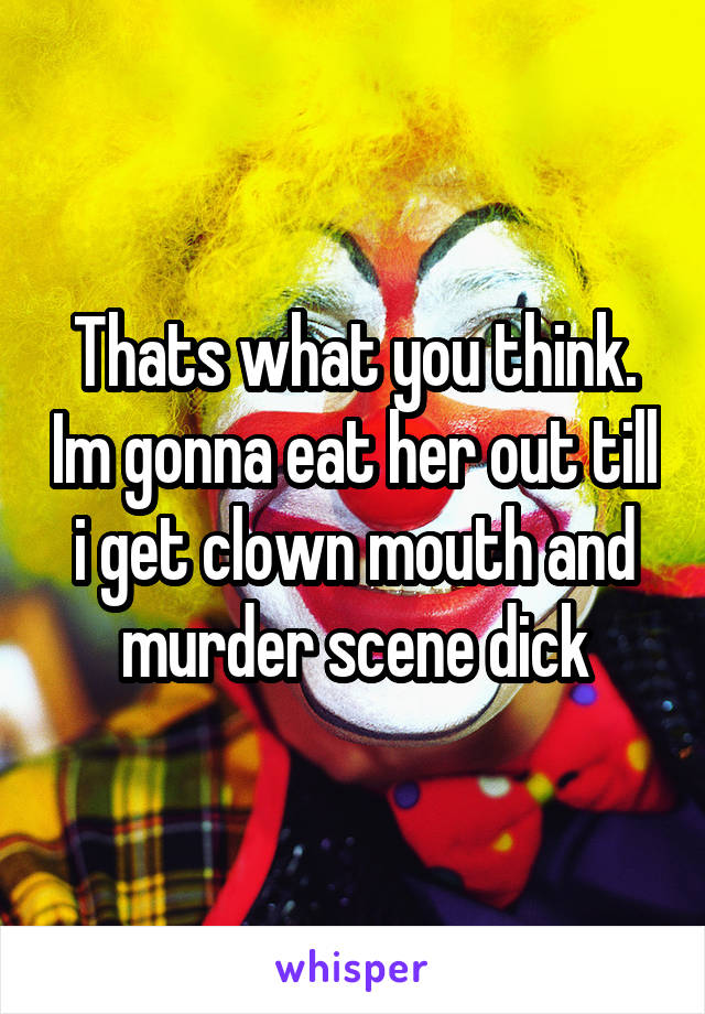 Thats what you think. Im gonna eat her out till i get clown mouth and murder scene dick