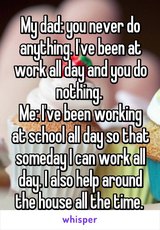 My dad: you never do anything. I've been at work all day and you do nothing. 
Me: I've been working at school all day so that someday I can work all day. I also help around the house all the time. 