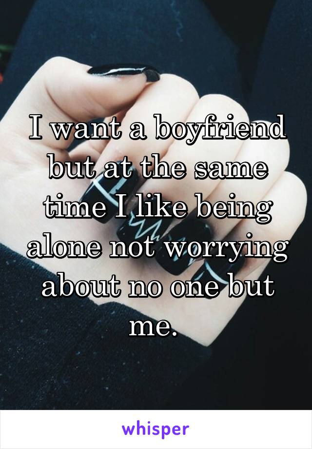 I want a boyfriend but at the same time I like being alone not worrying about no one but me. 