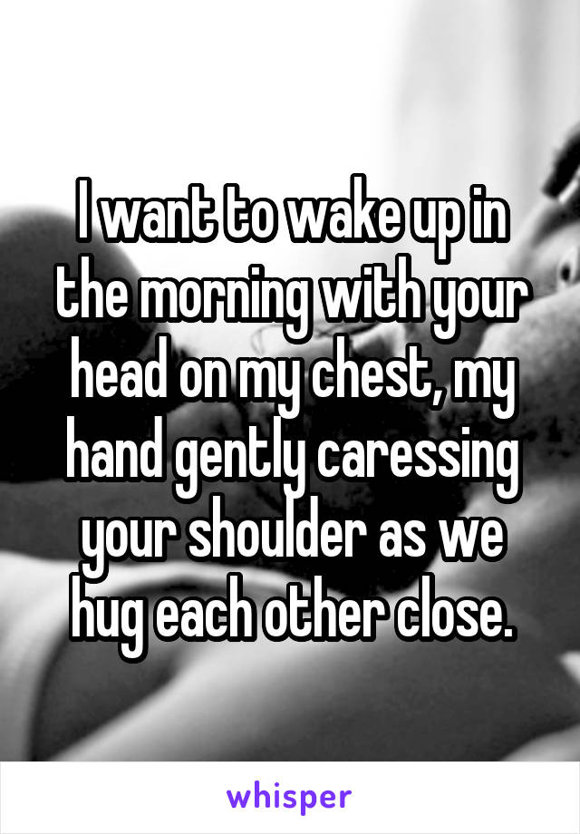 I want to wake up in the morning with your head on my chest, my hand gently caressing your shoulder as we hug each other close.
