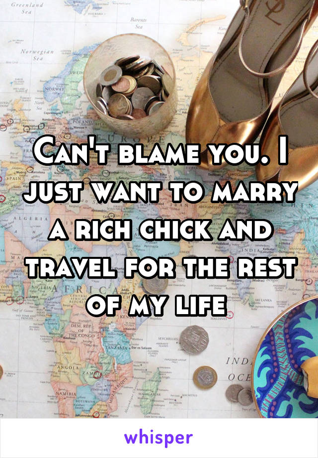 Can't blame you. I just want to marry a rich chick and travel for the rest of my life 