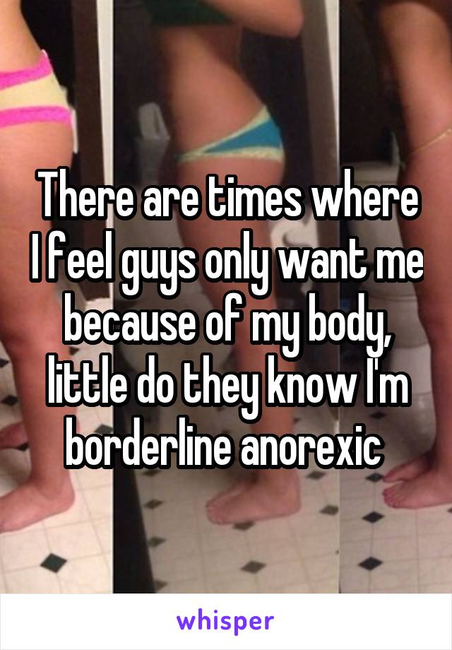 There are times where I feel guys only want me because of my body, little do they know I'm borderline anorexic 