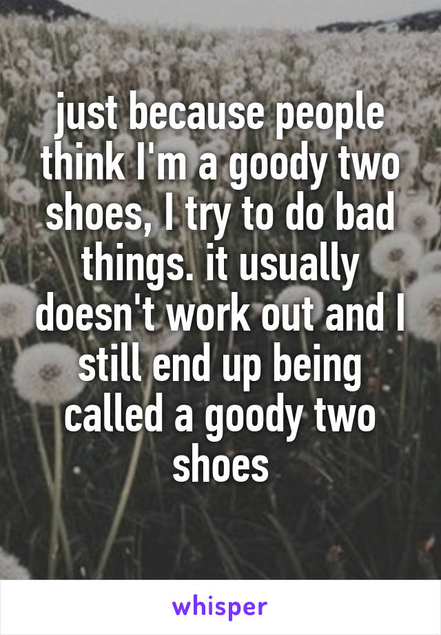 just because people think I'm a goody two shoes, I try to do bad things. it usually doesn't work out and I still end up being called a goody two shoes
