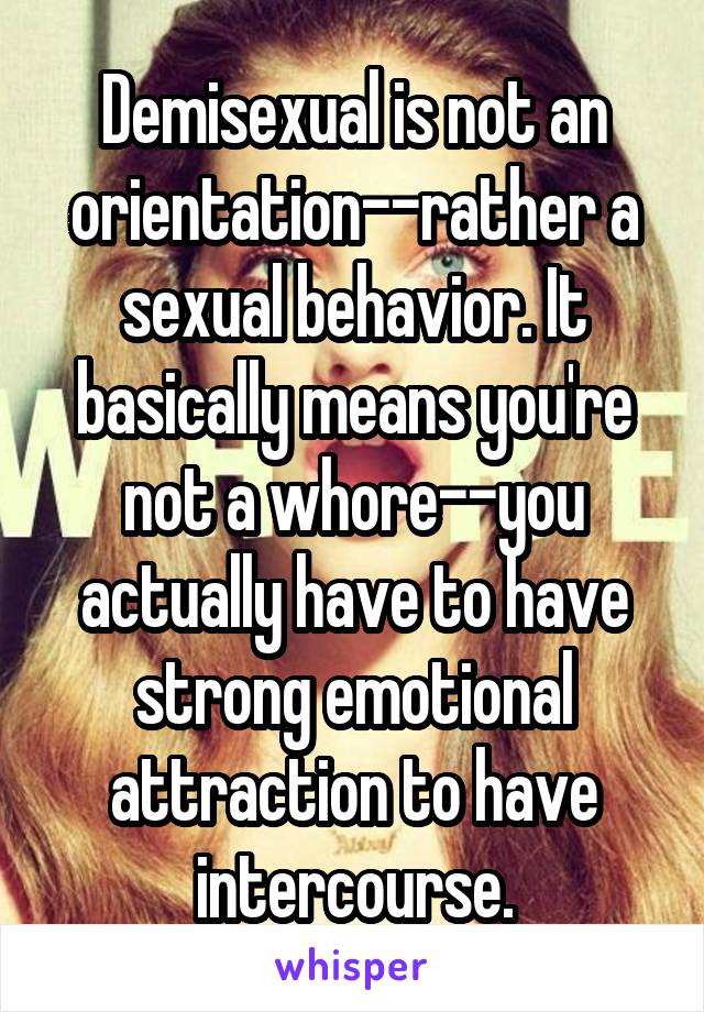 Demisexual is not an orientation--rather a sexual behavior. It basically means you're not a whore--you actually have to have strong emotional attraction to have intercourse.